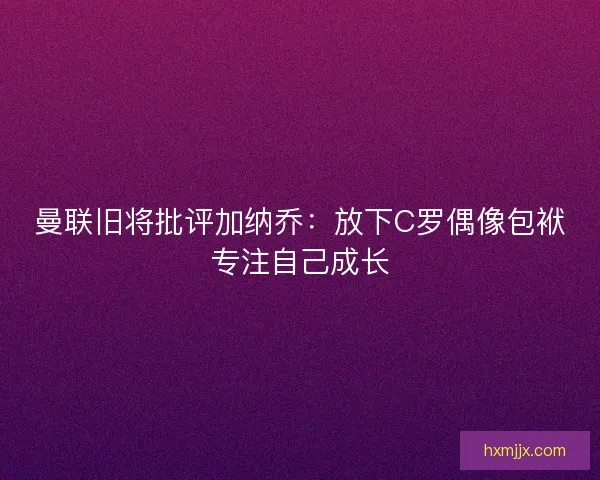 曼联旧将批评加纳乔：放下C罗偶像包袱专注自己成长
