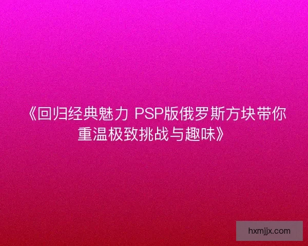 《回归经典魅力 PSP版俄罗斯方块带你重温极致挑战与趣味》