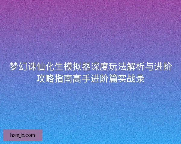 梦幻诛仙化生模拟器深度玩法解析与进阶攻略指南高手进阶篇实战录