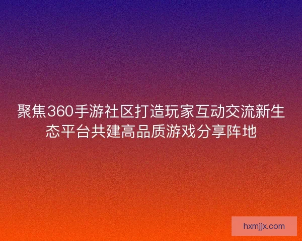 聚焦360手游社区打造玩家互动交流新生态平台共建高品质游戏分享阵地