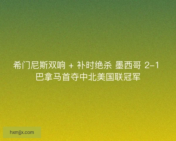 希门尼斯双响 + 补时绝杀 墨西哥 2-1 巴拿马首夺中北美国联冠军