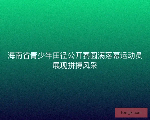 海南省青少年田径公开赛圆满落幕运动员展现拼搏风采