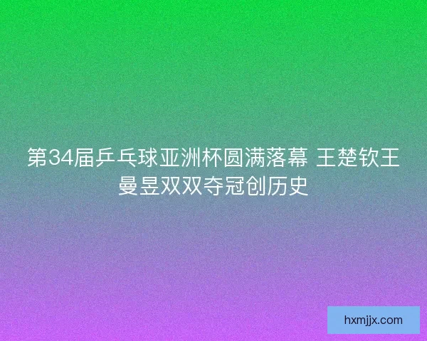 第34届乒乓球亚洲杯圆满落幕 王楚钦王曼昱双双夺冠创历史