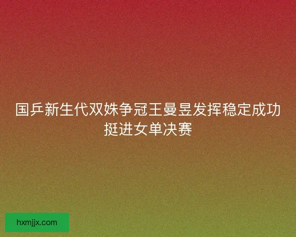 国乒新生代双姝争冠王曼昱发挥稳定成功挺进女单决赛