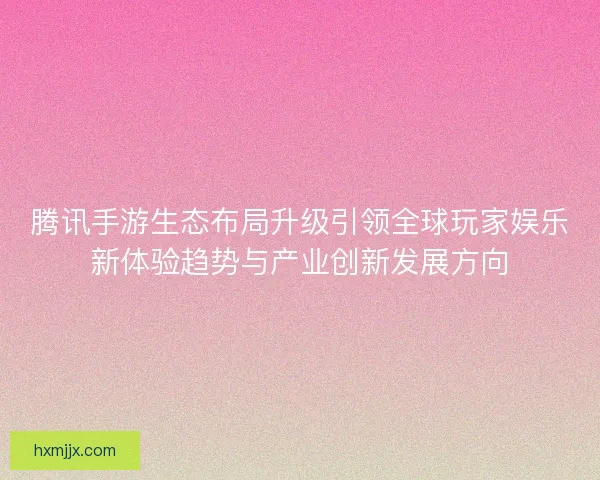 腾讯手游生态布局升级引领全球玩家娱乐新体验趋势与产业创新发展方向