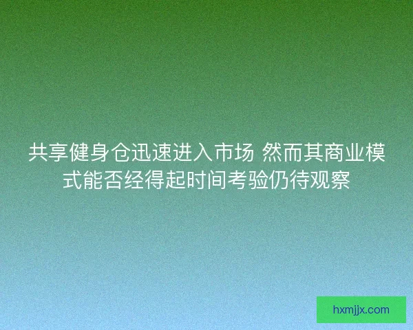 共享健身仓迅速进入市场 然而其商业模式能否经得起时间考验仍待观察