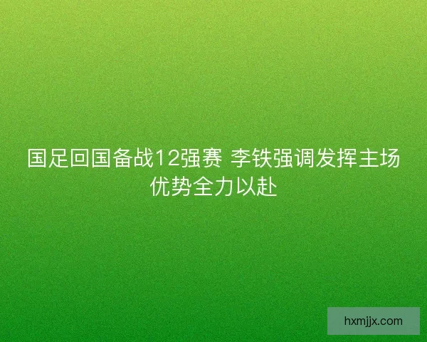 国足回国备战12强赛 李铁强调发挥主场优势全力以赴