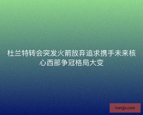 杜兰特转会突发火箭放弃追求携手未来核心西部争冠格局大变