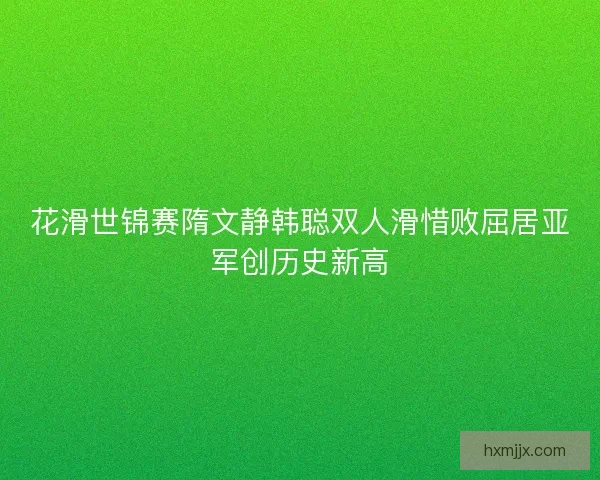 花滑世锦赛隋文静韩聪双人滑惜败屈居亚军创历史新高