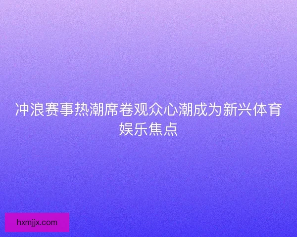 冲浪赛事热潮席卷观众心潮成为新兴体育娱乐焦点